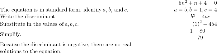 \begin{array}{cccc}& & & \hfill \phantom{\rule{5em}{0ex}}5{n}^{2}+n+4=0\\ \text{The equation is in standard form, identify}\phantom{\rule{0.2em}{0ex}}a,b,\phantom{\rule{0.2em}{0ex}}\text{and}\phantom{\rule{0.2em}{0ex}}c.\hfill & & & \hfill \phantom{\rule{5em}{0ex}}a=5,b=1,c=4\\ \text{Write the discriminant.}\hfill & & & \hfill \phantom{\rule{5em}{0ex}}{b}^{2}-4ac\phantom{\rule{1.2em}{0ex}}\\ \text{Substitute in the values of}\phantom{\rule{0.2em}{0ex}}a,b,c.\hfill & & & \hfill \phantom{\rule{5em}{0ex}}{\left(1\right)}^{2}-4·5·4\\ \text{Simplify.}\hfill & & & \hfill \phantom{\rule{5em}{0ex}}\begin{array}{c}\hfill 1-80\phantom{\rule{1.7em}{0ex}}\\ \hfill -79\phantom{\rule{2.1em}{0ex}}\end{array}\\ \text{Because the discriminant is negative, there are no real}\hfill & & & \\ \text{solutions to the equation.}\hfill & & & \end{array}