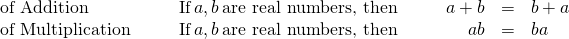 Rendered by QuickLaTeX.com \begin{array}{ccccccccc}\mathbf{\text{of Addition}}\hfill & & & \text{If}\phantom{\rule{0.2em}{0ex}}a,b\phantom{\rule{0.2em}{0ex}}\text{are real numbers, then}\hfill & & & \hfill a+b& =\hfill & b+a\hfill \\ \mathbf{\text{of Multiplication}}\hfill & & & \text{If}\phantom{\rule{0.2em}{0ex}}a,b\phantom{\rule{0.2em}{0ex}}\text{are real numbers, then}\hfill & & & \hfill a·b& =\hfill & b·a\hfill \end{array}