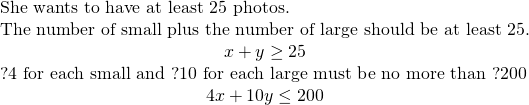 \begin{array}{ccccc}& & & & \text{She wants to have at least 25 photos.}\hfill \\ & & & & \text{The number of small plus the number of large should be at least 25.}\hfill \\ & & & & \hfill x+y\ge 25\hfill \\ & & & & \text{?4 for each small and ?10 for each large must be no more than ?200}\hfill \\ & & & & \hfill 4x+10y\le 200\hfill \end{array}