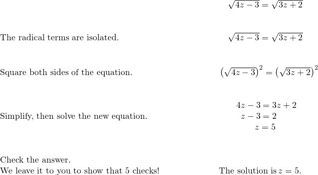 \begin{array}{cccc}& & & \phantom{\rule{5em}{0ex}}\sqrt{4z-3}=\sqrt{3z+2}\hfill \\ \\ \\ \text{The radical terms are isolated.}\hfill & & & \phantom{\rule{5em}{0ex}}\sqrt{4z-3}=\sqrt{3z+2}\hfill \\ \\ \\ \text{Square both sides of the equation.}\hfill & & & \phantom{\rule{4.07em}{0ex}}{\left(\sqrt{4z-3}\right)}^{2}={\left(\sqrt{3z+2}\right)}^{2}\hfill \\ \\ \\ \text{Simplify, then solve the new equation.}\hfill & & & \begin{array}{c}\phantom{\rule{5.5em}{0ex}}4z-3=3z+2\hfill \\ \phantom{\rule{6em}{0ex}}z-3=2\hfill \\ \phantom{\rule{7.61em}{0ex}}z=5\hfill \end{array}\hfill \\ \\ \\ \text{Check the answer.}\hfill & & & \\ \text{We leave it to you to show that 5 checks!}\hfill & & & \phantom{\rule{4em}{0ex}}\text{The solution is}\phantom{\rule{0.2em}{0ex}}z=5.\hfill \end{array}