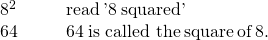 Rendered by QuickLaTeX.com \begin{array}{cccc}{8}^{2}\hfill & & & \text{read}\phantom{\rule{0.2em}{0ex}}\text{'}8\phantom{\rule{0.2em}{0ex}}\text{squared'}\hfill \\ 64\hfill & & & 64\phantom{\rule{0.2em}{0ex}}\text{is called the}\phantom{\rule{0.2em}{0ex}}\mathit{\text{square}}\phantom{\rule{0.2em}{0ex}}\text{of}\phantom{\rule{0.2em}{0ex}}8.\hfill \end{array}