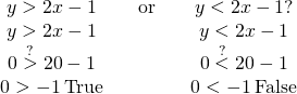 Rendered by QuickLaTeX.com \begin{array}{ccccc}\hfill y>2x-1\hfill & & \hfill \text{or}\hfill & & \hfill y<2x-1?\hfill \\ \hfill y>2x-1\hfill & & & & \hfill y<2x-1\hfill \\ \hfill 0\stackrel{?}{>}2·0-1\hfill & & & & \hfill 0\stackrel{?}{<}2·0-1\hfill \\ \hfill 0>-1\phantom{\rule{0.2em}{0ex}}\text{True}\hfill & & & & \hfill 0<-1\phantom{\rule{0.2em}{0ex}}\text{False}\hfill \end{array}