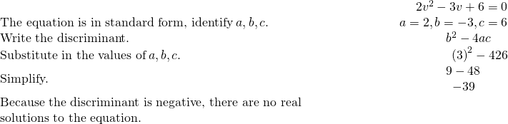 \begin{array}{cccc}& & & \hfill \phantom{\rule{5em}{0ex}}2{v}^{2}-3v+6=0\\ \text{The equation is in standard form, identify}\phantom{\rule{0.2em}{0ex}}a,b,c.\hfill & & & \hfill \phantom{\rule{5em}{0ex}}a=2,b=-3,c=6\\ \text{Write the discriminant.}\hfill & & & \hfill \phantom{\rule{5em}{0ex}}{b}^{2}-4ac\phantom{\rule{1.3em}{0ex}}\\ \text{Substitute in the values of}\phantom{\rule{0.2em}{0ex}}a,b,c.\hfill & & & \hfill \phantom{\rule{5em}{0ex}}{\left(3\right)}^{2}-4·2·6\\ \text{Simplify.}\hfill & & & \hfill \phantom{\rule{5em}{0ex}}\begin{array}{c}\hfill 9-48\phantom{\rule{1.7em}{0ex}}\\ \hfill -39\phantom{\rule{2.1em}{0ex}}\end{array}\\ \text{Because the discriminant is negative, there are no real}\hfill & & & \\ \text{solutions to the equation.}\hfill & & & \end{array}