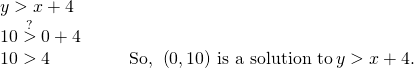 Rendered by QuickLaTeX.com \begin{array}{cccc}y>x+4\hfill & & & \\ 10\stackrel{?}{>}0+4\hfill & & & \\ 10>4\hfill & & & \text{So},\phantom{\rule{0.2em}{0ex}}\left(0,10\right)\phantom{\rule{0.2em}{0ex}}\text{is a solution to}\phantom{\rule{0.2em}{0ex}}y>x+4.\hfill \end{array}
