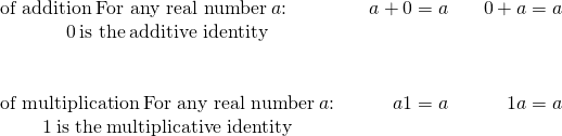 Rendered by QuickLaTeX.com \begin{array}{ccccc}\text{of addition}\phantom{\rule{0.2em}{0ex}}\text{For any real number}\phantom{\rule{0.2em}{0ex}}a\text{:}\hfill & & \hfill a+0=a& & \hfill 0+a=a\\ \hfill 0\phantom{\rule{0.2em}{0ex}}\text{is the}\phantom{\rule{0.2em}{0ex}}\text{additive identity}\hfill & & & & \\ \\ \\ \text{of multiplication}\phantom{\rule{0.2em}{0ex}}\text{For any real number}\phantom{\rule{0.2em}{0ex}}a\text{:}\hfill & & \hfill a·1=a& & \hfill 1·a=a\\ \hfill 1\phantom{\rule{0.2em}{0ex}}\text{is the}\phantom{\rule{0.2em}{0ex}}\text{multiplicative identity}\hfill \end{array}