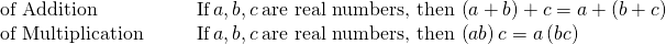 Rendered by QuickLaTeX.com \begin{array}{cccc}\mathbf{\text{of Addition}}\hfill & & & \text{If}\phantom{\rule{0.2em}{0ex}}a,b,c\phantom{\rule{0.2em}{0ex}}\text{are real numbers, then}\phantom{\rule{0.2em}{0ex}}\left(a+b\right)+c=a+\left(b+c\right)\hfill \\ \mathbf{\text{of Multiplication}}\hfill & & & \text{If}\phantom{\rule{0.2em}{0ex}}a,b,c\phantom{\rule{0.2em}{0ex}}\text{are real numbers, then}\phantom{\rule{0.2em}{0ex}}\left(a·b\right)·c=a·\left(b·c\right)\hfill \end{array}