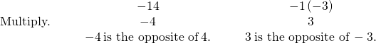 Rendered by QuickLaTeX.com \begin{array}{ccccccc}& & & \hfill -1·4\hfill & & & \hfill -1\left(-3\right)\hfill \\ \text{Multiply.}\hfill & & & \hfill -4\hfill & & & \hfill 3\hfill \\ & & & \hfill -4\phantom{\rule{0.2em}{0ex}}\text{is the opposite of}\phantom{\rule{0.2em}{0ex}}4.\hfill & & & \hfill 3\phantom{\rule{0.2em}{0ex}}\text{is the opposite of}\phantom{\rule{0.2em}{0ex}}-3.\hfill \end{array}