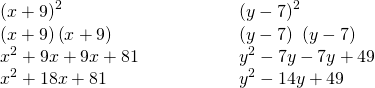 Rendered by QuickLaTeX.com \begin{array}{cccc}\begin{array}{c}{\left(x+9\right)}^{2}\hfill \\ \left(x+9\right)\left(x+9\right)\hfill \\ {x}^{2}+9x+9x+81\hfill \\ {x}^{2}+18x+81\hfill \end{array}\hfill & & & \phantom{\rule{2em}{0ex}}\begin{array}{c}{\left(y-7\right)}^{2}\hfill \\ \left(y-7\right)\phantom{\rule{0.2em}{0ex}}\left(y-7\right)\hfill \\ {y}^{2}-7y-7y+49\hfill \\ {y}^{2}-14y+49\hfill \end{array}\hfill \end{array}