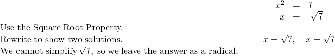 Rendered by QuickLaTeX.com \begin{array}{cccc}\begin{array}{}\\ \\ \\ \text{Use the Square Root Property.}\hfill \end{array}\hfill & & & \hfill \begin{array}{ccc}\hfill {x}^{2}& \hfill =\hfill & 7\hfill \\ \hfill x& \hfill =\hfill & ±\phantom{\rule{0.2em}{0ex}}\sqrt{7}\hfill \end{array}\hfill \\ \text{Rewrite to show two solutions.}\hfill & & & \hfill x=\sqrt{7},\phantom{\rule{1em}{0ex}}x=\text{−}\sqrt{7}\hfill \\ \text{We cannot simplify}\phantom{\rule{0.2em}{0ex}}\sqrt{7},\phantom{\rule{0.2em}{0ex}}\text{so we leave the answer as a radical.}\hfill & & \end{array}