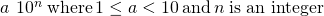 Rendered by QuickLaTeX.com \begin{array}{cccc}& & & a\phantom{\rule{0.2em}{0ex}}×\phantom{\rule{0.2em}{0ex}}{10}^{n}\phantom{\rule{0.2em}{0ex}}\text{where}\phantom{\rule{0.2em}{0ex}}1\le a<10\phantom{\rule{0.2em}{0ex}}\text{and}\phantom{\rule{0.2em}{0ex}}n\phantom{\rule{0.2em}{0ex}}\text{is an integer}\hfill \end{array}