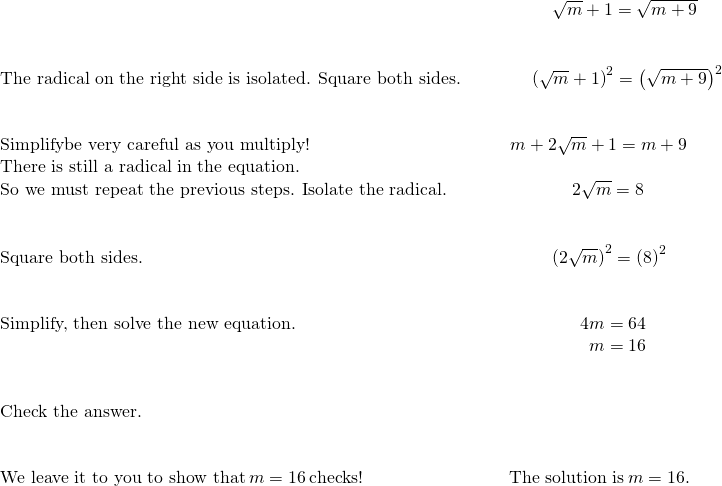 \begin{array}{cccc}& & & \phantom{\rule{2.43em}{0ex}}\sqrt{m}+1=\sqrt{m+9}\hfill \\ \\ \\ \text{The radical on the right side is isolated. Square both sides.}\hfill & & & \phantom{\rule{1.3em}{0ex}}{\left(\sqrt{m}+1\right)}^{2}={\left(\sqrt{m+9}\right)}^{2}\hfill \\ \\ \\ \text{Simplify—be very careful as you multiply!}\hfill & & & \phantom{\rule{0.09em}{0ex}}m+2\sqrt{m}+1=m+9\hfill \\ \text{There is still a radical in the equation.}\hfill & & & \\ \text{So we must repeat the previous steps. Isolate the radical.}\hfill & & & \phantom{\rule{3.58em}{0ex}}2\sqrt{m}=8\hfill \\ \\ \\ \text{Square both sides.}\hfill & & & \phantom{\rule{2.43em}{0ex}}{\left(2\sqrt{m}\right)}^{2}={\left(8\right)}^{2}\hfill \\ \\ \\ \text{Simplify, then solve the new equation.}\hfill & & & \phantom{\rule{4.04em}{0ex}}4m=64\hfill \\ & & & \phantom{\rule{4.54em}{0ex}}m=16\hfill \\ \\ \\ \text{Check the answer.}\hfill & & & \\ \\ \\ \text{We leave it to you to show that}\phantom{\rule{0.2em}{0ex}}m=16\phantom{\rule{0.2em}{0ex}}\text{checks!}\hfill & & & \text{The solution is}\phantom{\rule{0.2em}{0ex}}m=16.\hfill \end{array}