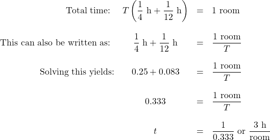 \begin{array}{rcrl} \text{Total time: } &T \left(\dfrac{1}{4}\text{ h}+\dfrac{1}{12}\text{ h}\right)&=&1\text{ room} \\ \\ \text{This can also be written as: }&\dfrac{1}{4}\text{ h}+\dfrac{1}{12}\text{ h}&=&\dfrac{1 \text{ room}}{T} \\ \\ \text{Solving this yields:}&0.25+0.083&=&\dfrac{1 \text{ room}}{T} \\ \\ &0.333&=&\dfrac{1 \text{ room}}{T} \\ \\ &t&=&\dfrac{1}{0.333}\text{ or }\dfrac{3\text{ h}}{\text{room}} \end{array}