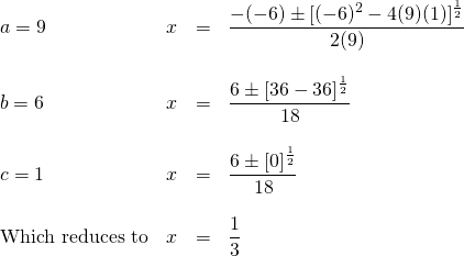 \[\begin{array}{lrrl} a=9\hspace{0.5in}&x&=&\dfrac{-(-6)\pm [(-6)^2-4(9)(1)]^{\frac{1}{2}}}{2(9)} \\ \\ b=6\hspace{0.5in}&x&=&\dfrac{6\pm [36-36]^{\frac{1}{2}}}{18} \\ \\ c=1\hspace{0.5in}&x&=&\dfrac{6\pm [0]^{\frac{1}{2}}}{18} \\ \\ \text{Which reduces to}&x&=&\dfrac{1}{3} \end{array}\]