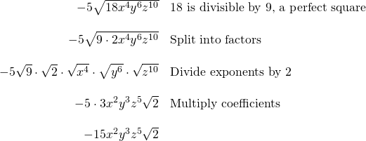 \begin{array}{rl} -5\sqrt{18x^4y^6z^{10}} & \text{18 is divisible by 9, a perfect square} \\ \\ -5\sqrt{9\cdot 2x^4y^6z^{10}} &\text{Split into factors} \\ \\ -5\sqrt{9}\cdot \sqrt{2}\cdot \sqrt{x^4}\cdot \sqrt{y^6}\cdot \sqrt{z^{10}}&\text{Divide exponents by 2} \\ \\ -5\cdot 3x^2y^3z^5\sqrt{2} & \text{Multiply coefficients} \\ \\ -15x^2y^3z^5\sqrt{2} & \end{array}