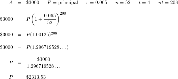 \begin{array}{rrl} A&=&\$3000 \hspace{0.25in} P=\text{principal} \hspace{0.25in} r=0.065\hspace{0.25in}n=52\hspace{0.25in}t=4\hspace{0.25in}nt=208 \hspace{0.25in} \\ \\ \$3000&=&P\left(1+\dfrac{0.065}{52}\right)^{208} \\ \\ \$3000&=&P(1.00125)^{208} \\ \\ \$3000&=&P(1.296719528\dots) \\ \\ P&=&\dfrac{\$3000}{1.296719528\dots} \\ \\ P&=&\$2313.53 \end{array}