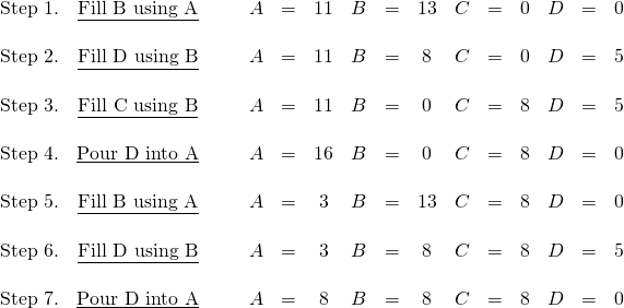 \begin{array}{ccccccccrccccc} \text{Step 1.}&\underline{\text{Fill B using A}}\hspace{0.25in}&A&=&11&B&=&13&C&=&0&D&=&0 \\ \\ \text{Step 2.}&\underline{\text{Fill D using B}}\hspace{0.25in}&A&=&11&B&=&8&C&=&0&D&=&5 \\ \\ \text{Step 3.}&\underline{\text{Fill C using B}}\hspace{0.25in}&A&=&11&B&=&0&C&=&8&D&=&5 \\ \\ \text{Step 4.}&\underline{\text{Pour D into A}}\hspace{0.25in}&A&=&16&B&=&0&C&=&8&D&=&0 \\ \\ \text{Step 5.}&\underline{\text{Fill B using A}}\hspace{0.25in}&A&=&3&B&=&13&C&=&8&D&=&0 \\ \\ \text{Step 6.}&\underline{\text{Fill D using B}}\hspace{0.25in}&A&=&3&B&=&8&C&=&8&D&=&5 \\ \\ \text{Step 7.}&\underline{\text{Pour D into A}}\hspace{0.25in}&A&=&8&B&=&8&C&=&8&D&=&0 \end{array}