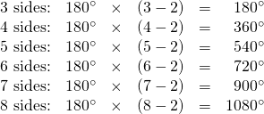 \begin{array}{rrrrrr} \text{3 sides:}&180^{\circ}&\times&(3-2)&=&180^{\circ} \\ \text{4 sides:}&180^{\circ}&\times&(4-2)&=&360^{\circ} \\ \text{5 sides:}&180^{\circ}&\times&(5-2)&=&540^{\circ} \\ \text{6 sides:}&180^{\circ}&\times&(6-2)&=&720^{\circ} \\ \text{7 sides:}&180^{\circ}&\times&(7-2)&=&900^{\circ} \\ \text{8 sides:}&180^{\circ}&\times&(8-2)&=&1080^{\circ} \\ \end{array}