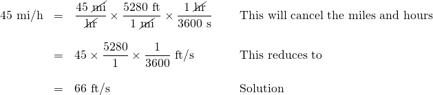 \begin{array}{rrll} 45 \text{ mi/h}&=&\dfrac{\text{45 \cancel{mi}}}{\text{\cancel{hr}}}\times \dfrac{5280 \text{ ft}}{1\text{ \cancel{mi}}}\times \dfrac{1\text{ \cancel{hr}}}{3600\text{ s}}\hspace{0.2in}&\text{This will cancel the miles and hours} \\ \\ &=&45\times \dfrac{5280}{1}\times \dfrac{1}{3600} \text{ ft/s}\hspace{0.2in}&\text{This reduces to} \\ \\ &=&66\text{ ft/s}\hspace{0.2in}&\text{Solution} \end{array}