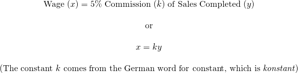 \begin{array}{c} \text{Wage }(x)=5\%\text{ Commission }(k)\text{ of Sales Completed }(y) \\ \\ \text{or} \\ \\ x=ky \\ \\ \text{(The constant }k\text{ comes from the German word for constant, which is }\emph{konstant}) \end{array}