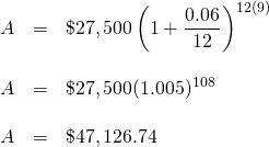 \begin{array}{rrl} \\ \\ \\ \\ A&=&\$27,500\left(1+\dfrac{0.06}{12}\right)^{12(9)} \\ \\ A&=&\$27,500(1.005)^{108} \\ \\ A&=&\$47,126.74 \end{array}