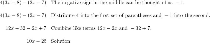 \begin{array}{rl} 4(3x-8)-(2x-7) & \text{The negative sign in the middle can be thought of as }-1. \\ \\ 4(3x-8)-(2x-7) & \text{Distribute 4 into the first set of parentheses and }-1\text{ into the second.} \\ \\ 12x-32-2x+7 & \text{Combine like terms }12x-2x\text{ and }-32+7. \\ \\ 10x-25& \text{Solution} \end{array}