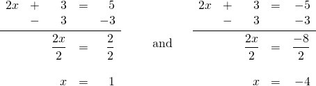 \[\begin{array}{ll} \begin{array}{rrrrr} 2x&+&3&=&5 \\ &-&3&&-3 \\ \midrule &&\dfrac{2x}{2}&=&\dfrac{2}{2} \\ \\ &&x&=&1 \end{array} & \hspace{0.25in}\text{and} \hspace{0.25in} \begin{array}{rrrrr} 2x&+&3&=&-5 \\ &-&3&&-3 \\ \midrule &&\dfrac{2x}{2}&=&\dfrac{-8}{2} \\ \\ &&x&=&-4 \end{array} \end{array}\]