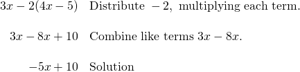\[\begin{array}{rl} 3x-2(4x-5) & \text{Distribute }-2, \text{ multiplying each term.} \\ \\ 3x-8x+10 & \text{Combine like terms }3x-8x. \\ \\ -5x+10 & \text{Solution} \end{array}\]