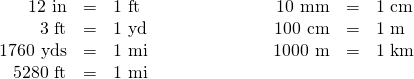 \[\begin{array}{rrlrrl} 12\text{ in}&=&1\text{ ft}\hspace{1in}&10\text{ mm}&=&1\text{ cm} \\ 3\text{ ft}&=&1\text{ yd}&100\text{ cm}&=&1\text{ m} \\ 1760\text{ yds}&=&1\text{ mi}&1000\text{ m}&=&1\text{ km} \\ 5280\text{ ft}&=&1\text{ mi}&&& \end{array}\]