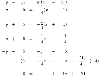 \begin{array}{rrrrlrrrrr} y&-&y_1&=&m(x&-&x_1) \\ y&-&-5&=&-\dfrac{1}{4}(x&-&-1) \\ \\ y&+&5&=&-\dfrac{1}{4}(x&+&1) \\ \\ y&+&5&=&-\dfrac{1}{4}x&-&\dfrac{1}{4} \\ \\ -y&-&5&&-y&-&5 \\ \midrule &&\left(0&=&-\dfrac{1}{4}x&-&y&-&\dfrac{21}{4}) &(-4) \\ \\ &&0&=&x&+&4y&+&21& \end{array}