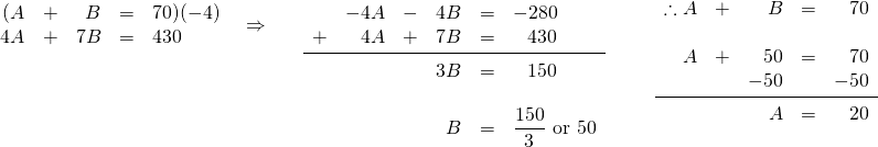 \begin{array}{lll} \begin{array}{rrrrl} (A&+&B&=&70)(-4) \\ 4A&+&7B&=&430 \end{array} & \Rightarrow \hspace{0.25in} \begin{array}{rrrrrl} \\ \\ \\ \\ &-4A&-&4B&=&-280 \\ +&4A&+&7B&=&\phantom{-}430 \\ \midrule &&&3B&=&\phantom{-}150 \\ \\ &&&B&=&\dfrac{150}{3}\text{ or }50 \end{array} & \hspace{0.25in} \begin{array}{rrrrr} \\ \\ \\ \therefore A&+&B&=&70 \\ \\ A&+&50&=&70 \\ &&-50&&-50 \\ \midrule &&A&=&20 \end{array} \end{array}
