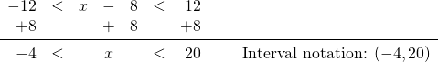 \begin{array}{rrrcrrrr} \\ \\ -12&<&x&-&8&<&12& \\ +8&&&+&8&&+8& \\ \midrule -4&<&&x&&<&20& \hspace{0.25in} \text{Interval notation: } (-4,20) \end{array}