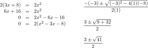\begin{array}{ll} \begin{array}{rrl} 2(3x+8)&=&2x^2 \\ 6x+16&=&2x^2 \\ 0&=&2x^2-6x-16 \\ 0&=&2(x^2-3x-8) \end{array} & \hspace{0.25in} \begin{array}{l} \\ \\ \\ \dfrac{-(-3)\pm \sqrt{(-3)^2-4(1)(-8)}}{2(1)} \\ \\ \dfrac{3\pm \sqrt{9+32}}{2} \\ \\ \dfrac{3\pm \sqrt{41}}{2} \end{array} \end{array}