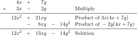 \begin{array}{rrrrrrl} &4x&+&7y&&& \\ \times &3x&-&2y&&&\text{Multiply} \\ \midrule &12x^2&+&21xy&&&\text{Product of }3x(4x+7y) \\ &&-&8xy&-&14y^2&\text{Product of }-2y(4x+7y) \\ \midrule &12x^2&+&13xy&-&14y^2&\text{Solution} \end{array}