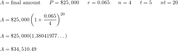 \[\begin{array}{l} A=\text{final amount}\hspace{0.25in} P=\$25,000\hspace{0.25in} r=0.065\hspace{0.25in}n=4\hspace{0.25in}t=5\hspace{0.25in}nt=20 \hspace{0.25in} \\ \\ A=\$25,000\left(1+\dfrac{0.065}{4}\right)^{20} \\ \\ A=\$25,000(1.38041977\dots ) \\ \\ A=\$34,510.49 \end{array}\]