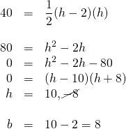 \begin{array}{rrl} \\ \\ \\ \\ \\ \\ \\ 40&=&\dfrac{1}{2}(h-2)(h) \\ \\ 80&=&h^2-2h \\ 0&=&h^2-2h-80 \\ 0&=&(h-10)(h+8) \\ h&=&10, \cancel{-8} \\ \\ b&=&10-2=8 \end{array}