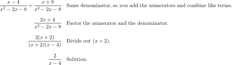 \begin{array}{rl} \dfrac{x-4}{x^2-2x-8}+\dfrac{x+8}{x^2-2x-8}&\text{Same denominator, so you add the numerators and combine like terms.} \\ \\ \dfrac{2x+4}{x^2-2x-8}&\text{Factor the numerator and the denominator.} \\ \\ \dfrac{2(x+2)}{(x+2)(x-4)}&\text{Divide out }(x+2). \\ \\ \dfrac{2}{x-4}&\text{Solution.} \end{array}