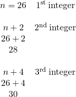 \begin{array}{cc}n=26& {1}^{\text{st}}\phantom{\rule{0.2em}{0ex}}\text{integer}\\ \\ n+2& {2}^{\text{nd}}\phantom{\rule{0.2em}{0ex}}\text{integer}\\ 26+2& \\ 28& \\ \\ n+4& {3}^{\text{rd}}\phantom{\rule{0.2em}{0ex}}\text{integer}\\ 26+4& \\ 30& \end{array}
