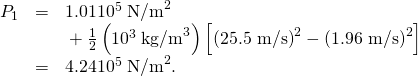 \begin{array}{lll}{P}_{1}& =& 1\text{.}\text{01}×{\text{10}}^{5}\phantom{\rule{0.25em}{0ex}}{\text{N/m}}^{2}\\ & & \text{}+\frac{1}{2}\left({\text{10}}^{3}\phantom{\rule{0.25em}{0ex}}{\text{kg/m}}^{3}\right)\left[\left(\text{25.5 m/s}{\right)}^{2}-\left(\text{1.96 m/s}{\right)}^{2}\right]\\ & =& 4.24×{\text{10}}^{5}\phantom{\rule{0.25em}{0ex}}{\text{N/m}}^{2}\text{.}\end{array}