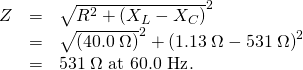 Rendered by QuickLaTeX.com \begin{array}{lll}Z& =& \sqrt{{R}^{2}+\left({X}_{L}-{X}_{C}{\right)}^{2}}\\ & =& \sqrt{\left(\text{40}\text{.}0\phantom{\rule{0.25em}{0ex}}\Omega {\right)}^{2}+\left(1\text{.}\text{13}\phantom{\rule{0.25em}{0ex}}\Omega -\text{531}\phantom{\rule{0.25em}{0ex}}\Omega {\right)}^{2}}\\ & =& \text{531}\phantom{\rule{0.25em}{0ex}}\Omega \text{ at 60}\text{.}\text{0 Hz}\text{.}\end{array}