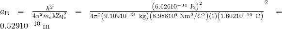 {a}_{\text{B}}=\frac{{h}^{2}}{{4\pi }^{2}{m}_{e}{\text{kZq}}_{e}^{2}}=\frac{\left(\text{6.626}×{\text{10}}^{-\text{34}}\phantom{\rule{0.25em}{0ex}}\text{J·s}{\right)}^{2}}{{4\pi }^{2}\left(9.109×{\text{10}}^{-\text{31}}\phantom{\rule{0.25em}{0ex}}\text{kg}\right)\left(8.988×{\text{10}}^{9}\phantom{\rule{0.25em}{0ex}}\text{N}\text{·}{\text{m}}^{2}/{C}^{2}\right)\left(1\right)\left(1.602×{\text{10}}^{-\text{19}}\phantom{\rule{0.25em}{0ex}}\text{C}{\right)}^{2}}=\text{0.529}×{\text{10}}^{-\text{10}}\phantom{\rule{0.25em}{0ex}}\text{m}