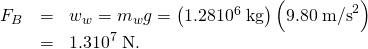 \begin{array}{lll}{F}_{B}& =& {w}_{w}={m}_{w}g=\left(\text{1.28}×{\text{10}}^{6}\phantom{\rule{0.25em}{0ex}}\text{kg}\right)\left(9.80\phantom{\rule{0.25em}{0ex}}{\text{m/s}}^{2}\right)\\ & =& 1.3×{\text{10}}^{7}\phantom{\rule{0.25em}{0ex}}\text{N.}\end{array}
