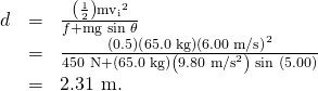 \begin{array}{lll}d& =& \frac{\left(\frac{1}{2}\right){{\text{mv}}_{\text{i}}}^{2}}{f+\text{mg}\phantom{\rule{0.25em}{0ex}}\text{sin}\phantom{\rule{0.25em}{0ex}}\theta }\\ & =& \frac{\text{(0.5)}\left(\text{65.0 kg}\right)\left(\text{6.00 m/s}{\right)}^{2}}{\text{450 N}+\left(\text{65.0 kg}\right)\left({\text{9.80 m/s}}^{2}\right)\phantom{\rule{0.25em}{0ex}}{\text{sin (5.00º)}}^{}}\\ & =& \text{2.31 m.}\end{array}