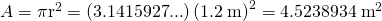 Rendered by QuickLaTeX.com A={\mathrm{\pi r}}^{2}=\left(3\text{.}\text{1415927}\text{.}\text{.}\text{.}\right)×{\left(1\text{.}2\phantom{\rule{0.25em}{0ex}}\text{m}\right)}^{2}=4\text{.}\text{5238934}\phantom{\rule{0.25em}{0ex}}{\text{m}}^{2}