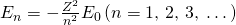 {E}_{n}=-\frac{{Z}^{2}}{{n}^{2}}{E}_{0}\left(n=\text{1, 2, 3,}\phantom{\rule{0.25em}{0ex}}\dots \right)