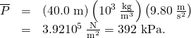 \begin{array}{lll}\overline{P}& =& \left(\text{40.0 m}\right)\left({\text{10}}^{3}\phantom{\rule{0.25em}{0ex}}\frac{\text{kg}}{{\text{m}}^{3}}\right)\left(9.80\phantom{\rule{0.25em}{0ex}}\frac{\text{m}}{{\text{s}}^{2}}\right)\\ & =& 3.92×{\text{10}}^{5}\phantom{\rule{0.25em}{0ex}}\frac{\text{N}}{{\text{m}}^{2}}=\text{392 kPa.}\end{array}