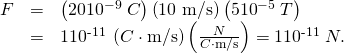 Rendered by QuickLaTeX.com \begin{array}{lll}F& =& \left(\text{20}×{\text{10}}^{-9}\phantom{\rule{0.25em}{0ex}}C\right)\left(\text{10 m/s}\right)\left(5×{\text{10}}^{-5}\phantom{\rule{0.25em}{0ex}}T\right)\\ & =& 1×{\text{10}}^{\text{-11}}\phantom{\rule{0.25em}{0ex}}\left(C\cdot \text{m/s}\right)\left(\frac{N}{C\cdot \text{m/s}}\right)=1×{\text{10}}^{\text{-11}}\phantom{\rule{0.25em}{0ex}}N.\end{array}