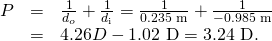 \begin{array}{lll}P& =& \frac{1}{{d}_{o}}+\frac{1}{{d}_{\text{i}}}=\frac{1}{\text{0.235 m}}+\frac{1}{-\text{0.985 m}}\\ & =& 4.26 D-\text{1.02 D}=\text{3.24 D}.\end{array}