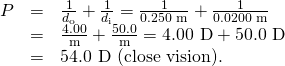 \begin{array}{lll}P& =& \frac{1}{{d}_{\text{o}}}+\frac{1}{{d}_{\text{i}}}=\frac{1}{\text{0.250 m}}+\frac{1}{\text{0.0200 m}}\\ & =& \frac{\text{4.00}}{\text{m}}+\frac{50.0}{\text{m}}=\text{4.00 D}+\text{50.0 D}\\ & =& \text{54.0 D (close vision).}\end{array}
