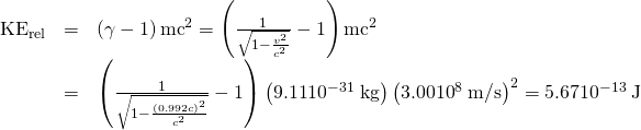 \begin{array}{lll}{\text{KE}}_{\text{rel}}& =& \left(\gamma -1\right){\mathrm{mc}}^{2}=\left(\frac{1}{\sqrt{1-\frac{{v}^{2}}{{c}^{2}}}}-1\right){\mathrm{mc}}^{2}\\ & =& \left(\frac{1}{\sqrt{1-\frac{\left(\text{0.992}c{\right)}^{2}}{{c}^{2}}}}-1\right)\left(\text{9.11}×{\text{10}}^{-\text{31}}\phantom{\rule{0.25em}{0ex}}\text{kg}\right)\left(\text{3.00}×{\text{10}}^{8}\phantom{\rule{0.25em}{0ex}}\text{m/s}{\right)}^{2}=\text{5.67}×{\text{10}}^{-\text{13}}\phantom{\rule{0.25em}{0ex}}\text{J}\end{array}