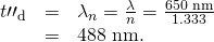 \begin{array}{lll}{t\prime \prime }_{\text{d}}& =& {\lambda }_{n}=\frac{\lambda }{n}=\frac{\text{650}\phantom{\rule{0.25em}{0ex}}\text{nm}}{1\text{.}\text{333}}\\ & =& \text{488 nm.}\end{array}